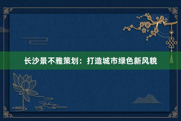 长沙景不雅策划：打造城市绿色新风貌